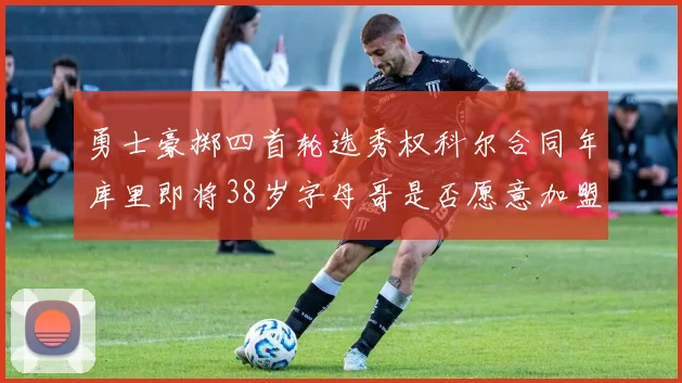 勇士豪掷四首轮选秀权科尔合同年库里即将38岁字母哥是否愿意加盟勇士
