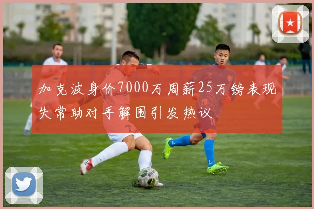 加克波身价7000万周薪25万镑表现失常助对手解围引发热议