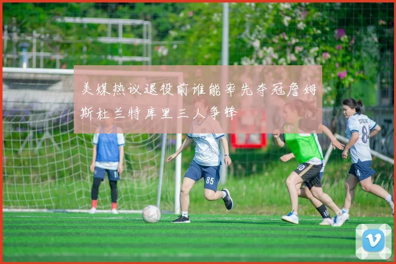 美媒热议退役前谁能率先夺冠詹姆斯杜兰特库里三人争锋