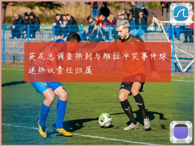 英足总调查热刺与维拉冲突事件球迷热议责任归属