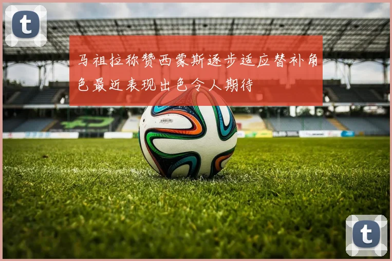 马祖拉称赞西蒙斯逐步适应替补角色最近表现出色令人期待