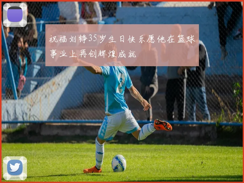 祝福刘铮35岁生日快乐愿他在篮球事业上再创辉煌成就