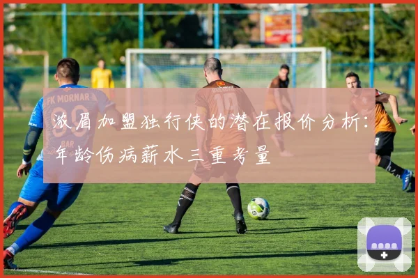 浓眉加盟独行侠的潜在报价分析：年龄伤病薪水三重考量