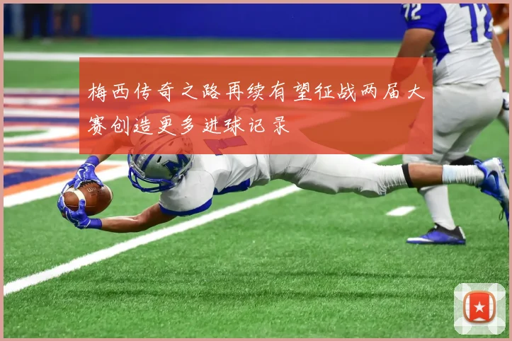 梅西传奇之路再续有望征战两届大赛创造更多进球记录