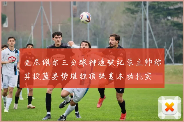 克尼佩尔三分球神速破纪录主帅称其投篮姿势堪称顶级基本功扎实