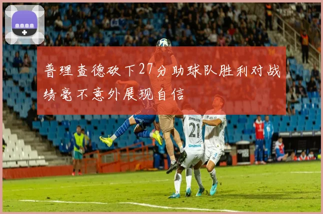 普理查德砍下27分助球队胜利对战绩毫不意外展现自信