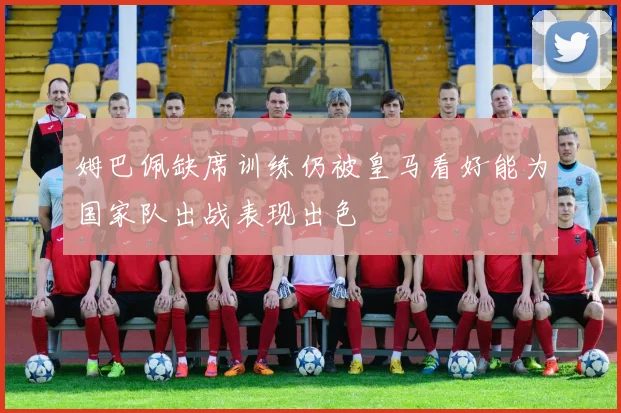姆巴佩缺席训练仍被皇马看好能为国家队出战表现出色