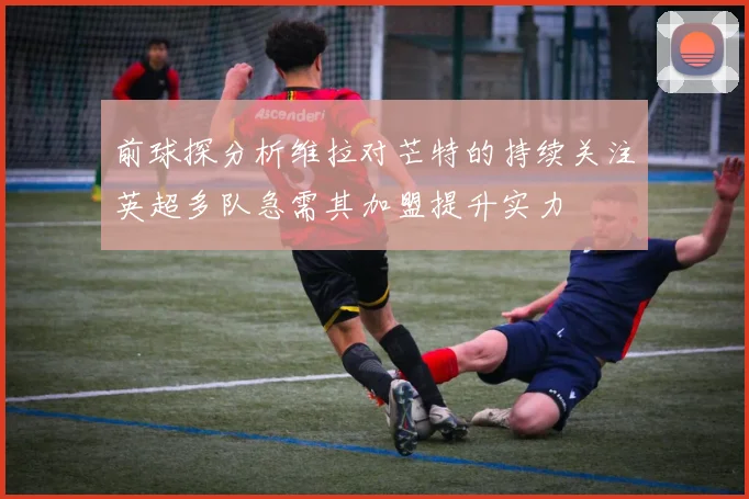 前球探分析维拉对芒特的持续关注英超多队急需其加盟提升实力