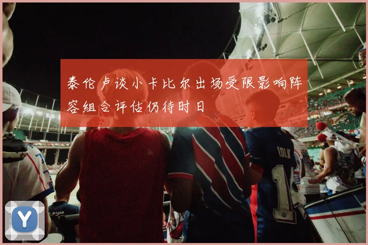 泰伦卢谈小卡比尔出场受限影响阵容组合评估仍待时日