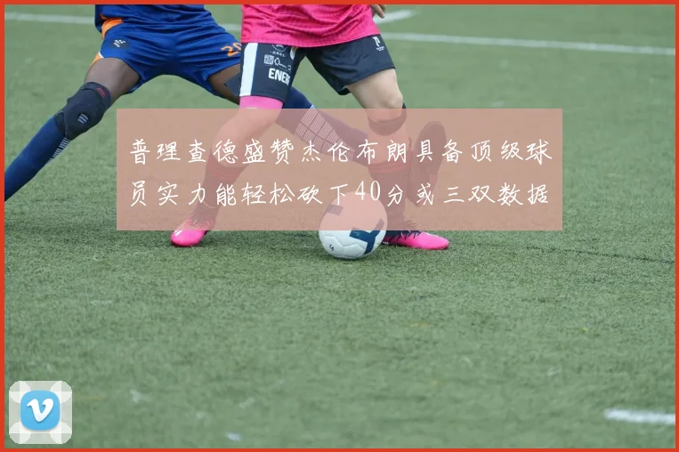 普理查德盛赞杰伦布朗具备顶级球员实力能轻松砍下40分或三双数据